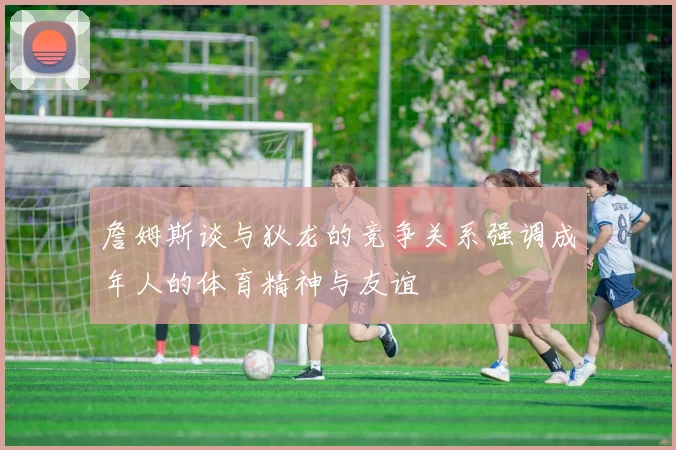 詹姆斯谈与狄龙的竞争关系强调成年人的体育精神与友谊