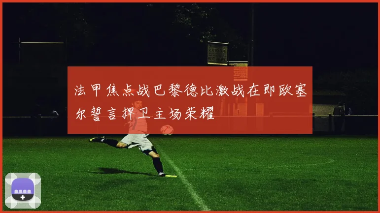 法甲焦点战巴黎德比激战在即欧塞尔誓言捍卫主场荣耀