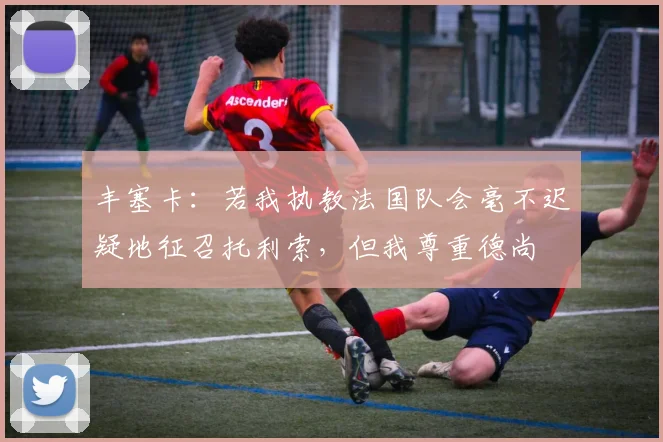 丰塞卡：若我执教法国队会毫不迟疑地征召托利索，但我尊重德尚