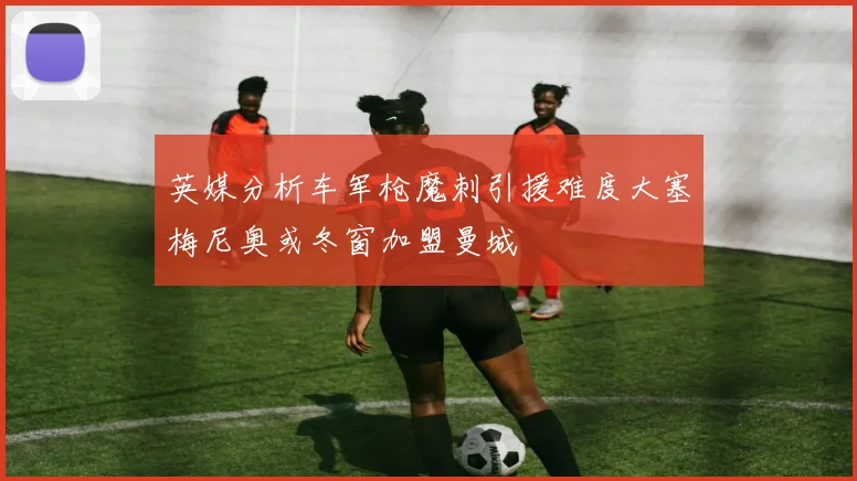 英媒分析车军枪魔刺引援难度大塞梅尼奥或冬窗加盟曼城