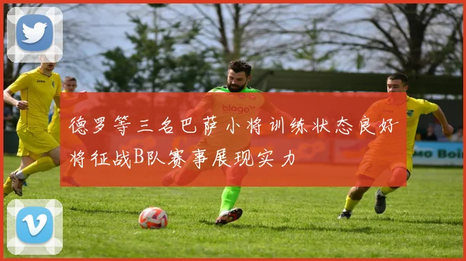 德罗等三名巴萨小将训练状态良好将征战B队赛事展现实力