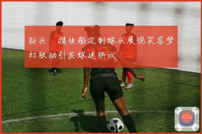 孙兴慜携快船定制球衣展现笑容梦幻联动引发球迷热议