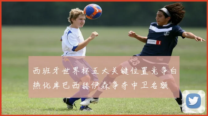 西班牙世界杯五大关键位置竞争白热化库巴西赫伊森争夺中卫名额