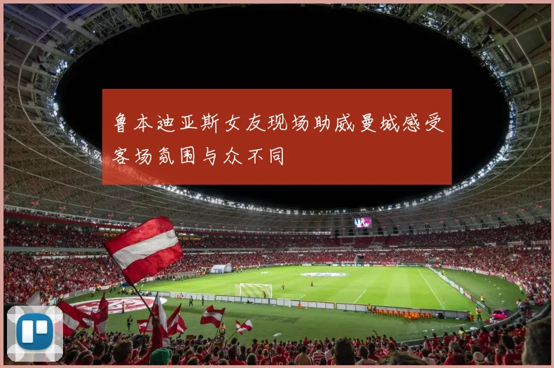 鲁本迪亚斯女友现场助威曼城感受客场氛围与众不同