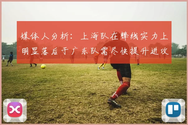 媒体人分析：上海队在锋线实力上明显落后于广东队需尽快提升进攻火力