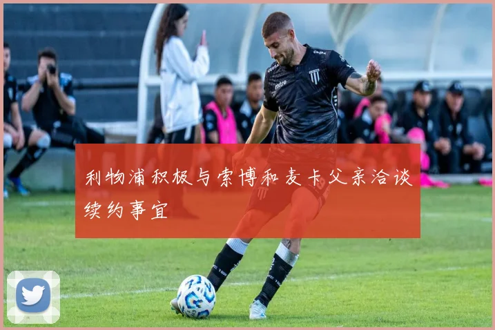 利物浦积极与索博和麦卡父亲洽谈续约事宜