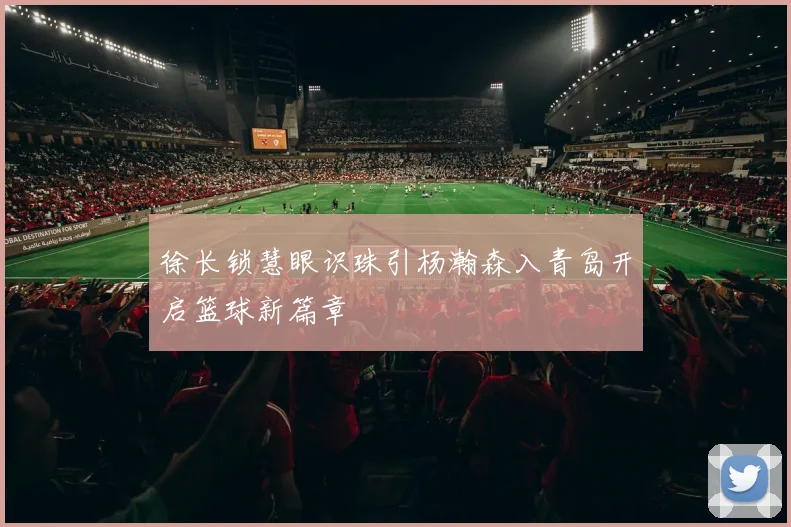 徐长锁慧眼识珠引杨瀚森入青岛开启篮球新篇章