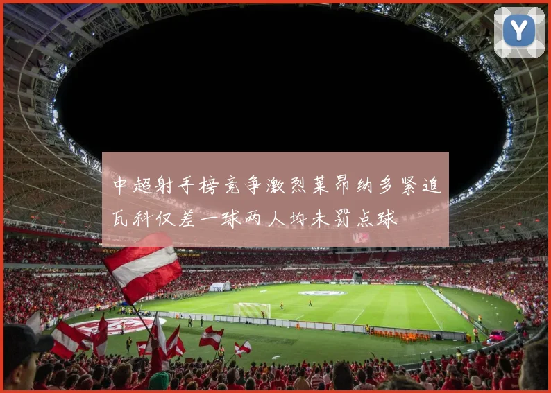 中超射手榜竞争激烈莱昂纳多紧追瓦科仅差一球两人均未罚点球