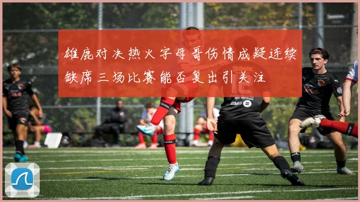 雄鹿对决热火字母哥伤情成疑连续缺席三场比赛能否复出引关注