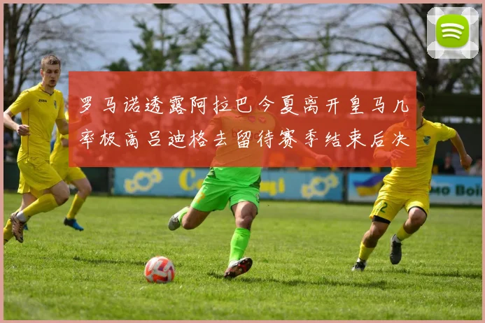 罗马诺透露阿拉巴今夏离开皇马几率极高吕迪格去留待赛季结束后决定