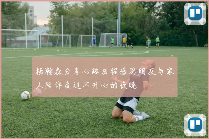 杨瀚森分享心路历程感恩朋友与家人陪伴度过不开心的夜晚