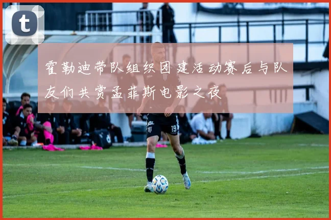 霍勒迪带队组织团建活动赛后与队友们共赏孟菲斯电影之夜