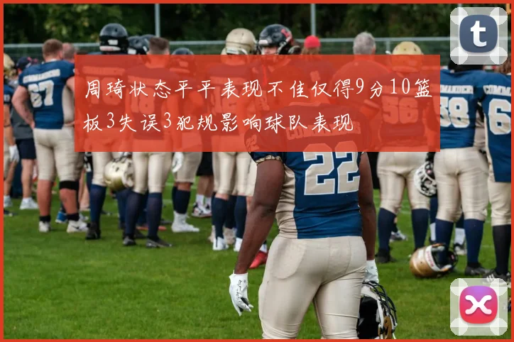 周琦状态平平表现不佳仅得9分10篮板3失误3犯规影响球队表现