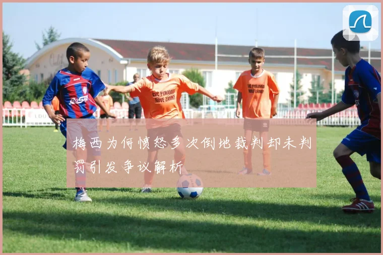 梅西为何愤怒多次倒地裁判却未判罚引发争议解析