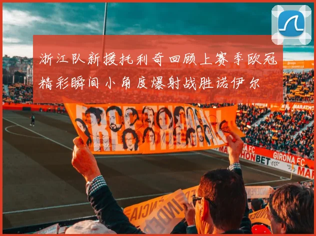 浙江队新援托利奇回顾上赛季欧冠精彩瞬间小角度爆射战胜诺伊尔