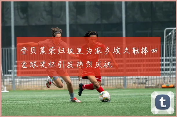 登贝莱荣归故里为家乡埃夫勒捧回金球奖杯引发热烈庆祝