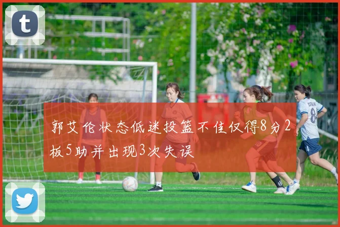 郭艾伦状态低迷投篮不佳仅得8分2板5助并出现3次失误