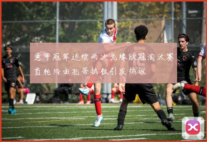 意甲冠军连续两次无缘欧冠淘汰赛首轮均由孔蒂执教引发热议