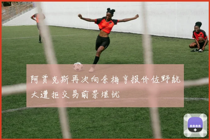 阿贾克斯再次向奈梅亨报价佐野航大遭拒交易前景堪忧
