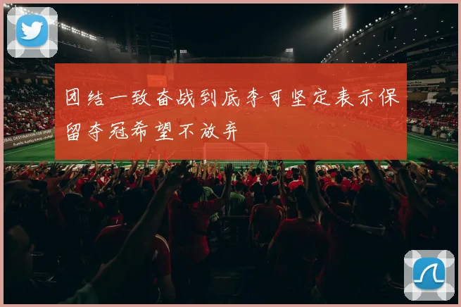 团结一致奋战到底李可坚定表示保留夺冠希望不放弃