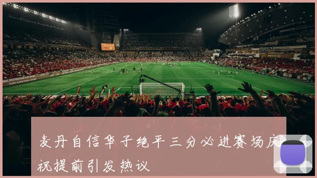 麦丹自信华子绝平三分必进赛场庆祝提前引发热议