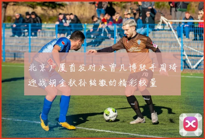 北京广厦首发对决曾凡博联手周琦迎战胡金秋孙铭徽的精彩较量