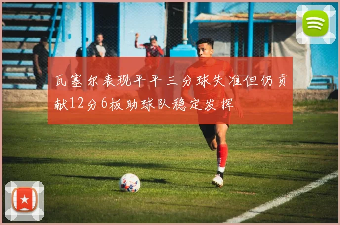 瓦塞尔表现平平三分球失准但仍贡献12分6板助球队稳定发挥