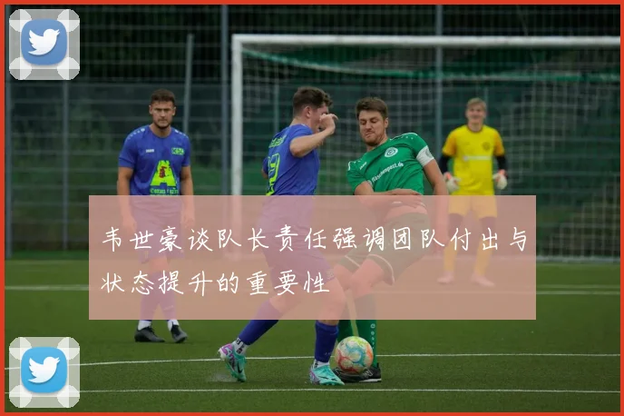 韦世豪谈队长责任强调团队付出与状态提升的重要性