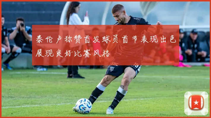 泰伦卢称赞首发球员首节表现出色展现良好比赛风格
