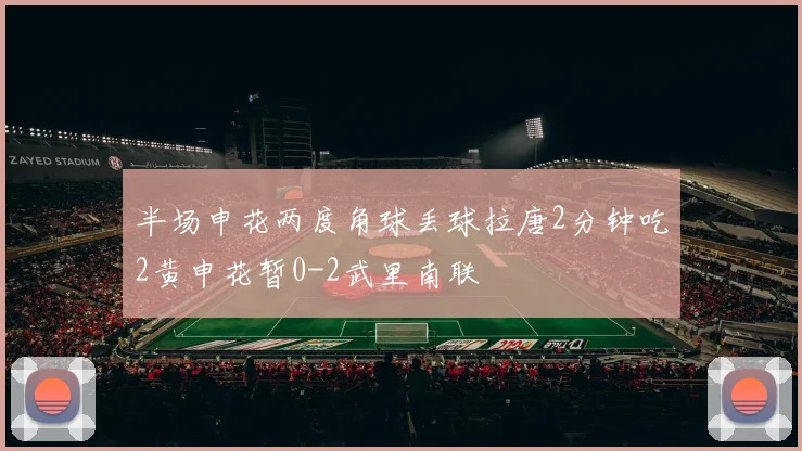 半场申花两度角球丢球拉唐2分钟吃2黄申花暂0-2武里南联