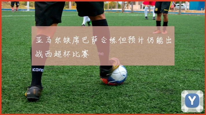 亚马尔缺席巴萨合练但预计仍能出战西超杯比赛