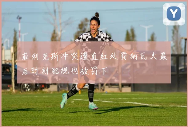 菲利克斯冲突遭直红处罚纳瓦夫最后时刻犯规也被罚下