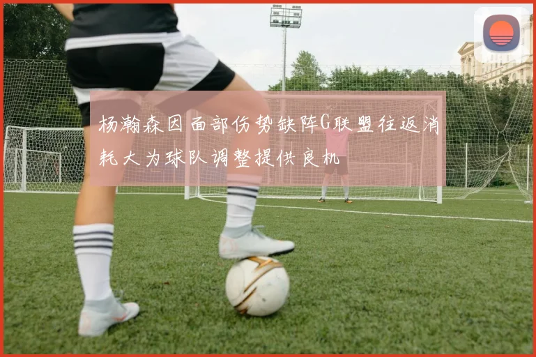 杨瀚森因面部伤势缺阵G联盟往返消耗大为球队调整提供良机
