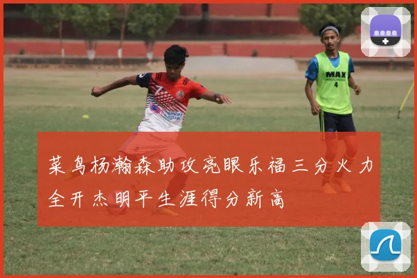 菜鸟杨瀚森助攻亮眼乐福三分火力全开杰明平生涯得分新高