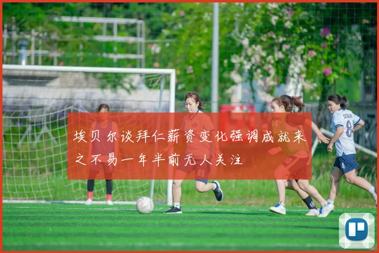 埃贝尔谈拜仁薪资变化强调成就来之不易一年半前无人关注