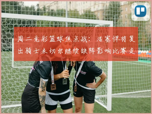 周二竞彩篮球焦点战：活塞悍将复出骑士米切尔继续缺阵影响比赛走势