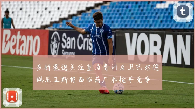 多特蒙德关注皇马青训后卫巴尔德佩尼亚斯将面临药厂和枪手竞争