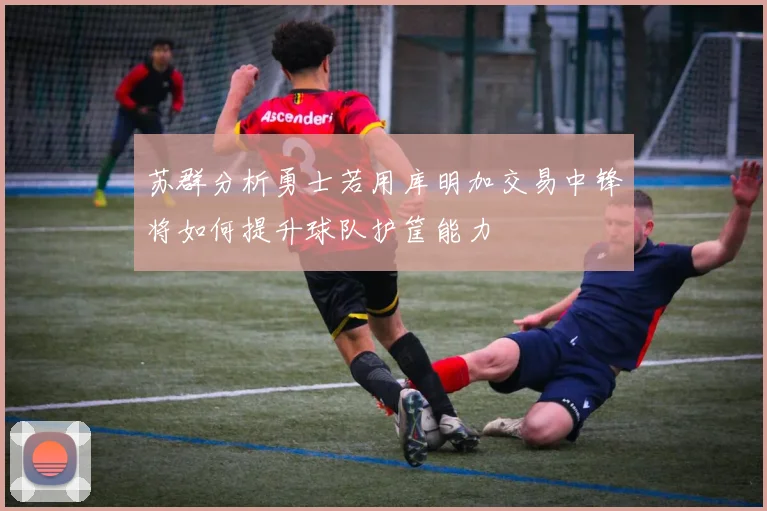 苏群分析勇士若用库明加交易中锋将如何提升球队护筐能力