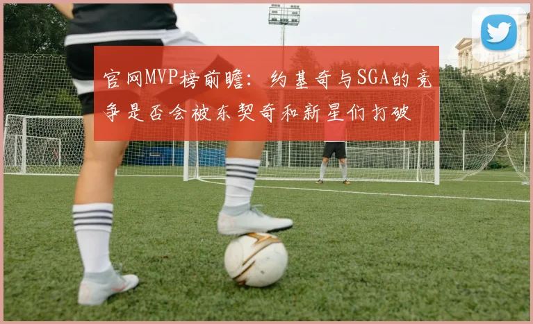 官网MVP榜前瞻：约基奇与SGA的竞争是否会被东契奇和新星们打破